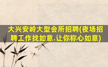 大兴安岭大型会所招聘(夜场招聘工作找如意.让你称心如意)